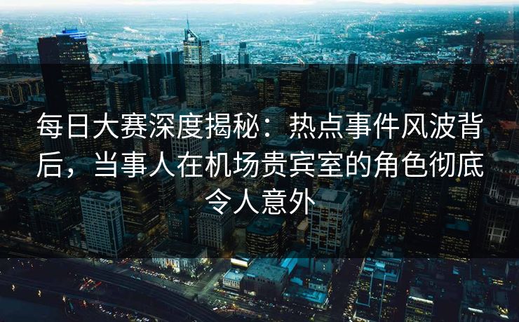 每日大赛深度揭秘：热点事件风波背后，当事人在机场贵宾室的角色彻底令人意外