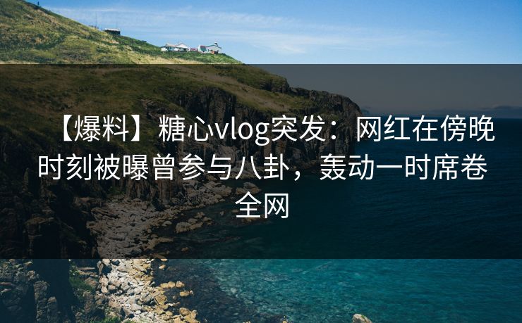 【爆料】糖心vlog突发：网红在傍晚时刻被曝曾参与八卦，轰动一时席卷全网