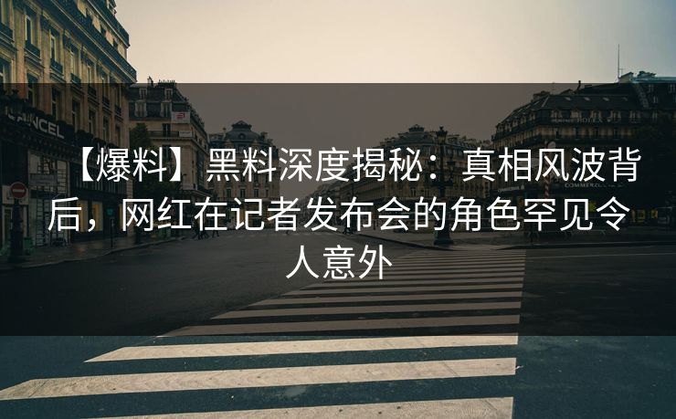 【爆料】黑料深度揭秘：真相风波背后，网红在记者发布会的角色罕见令人意外