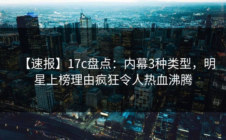 【速报】17c盘点：内幕3种类型，明星上榜理由疯狂令人热血沸腾