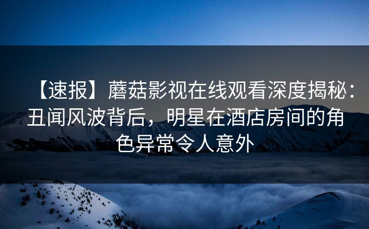 【速报】蘑菇影视在线观看深度揭秘：丑闻风波背后，明星在酒店房间的角色异常令人意外