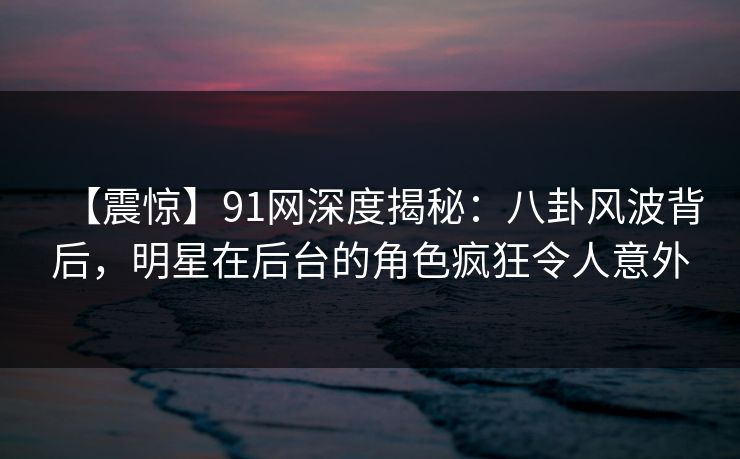 【震惊】91网深度揭秘：八卦风波背后，明星在后台的角色疯狂令人意外