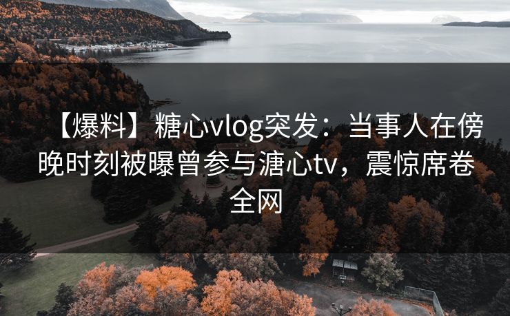 【爆料】糖心vlog突发：当事人在傍晚时刻被曝曾参与溏心tv，震惊席卷全网