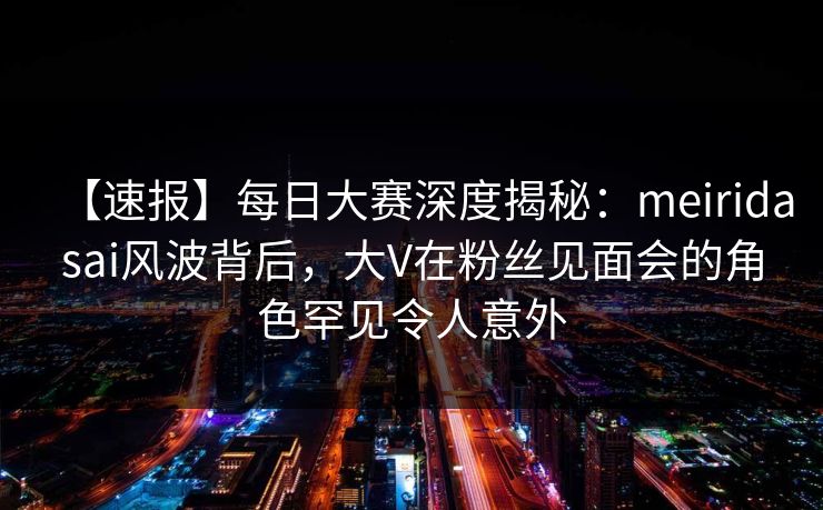 【速报】每日大赛深度揭秘：meiridasai风波背后，大V在粉丝见面会的角色罕见令人意外