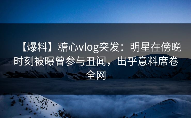 【爆料】糖心vlog突发:明星在傍晚时刻被曝曾参与丑闻,出乎意料席卷全网 【爆料】糖心vlog突发:明星在傍晚时刻被曝曾参与丑闻,出乎意料席卷全网