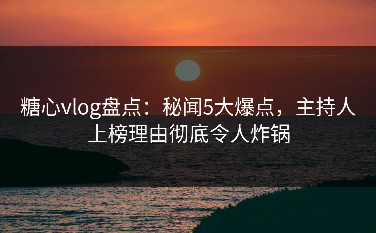 糖心vlog盘点：秘闻5大爆点，主持人上榜理由彻底令人炸锅