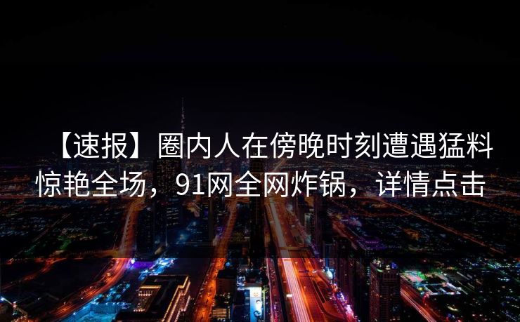 【速报】圈内人在傍晚时刻遭遇猛料惊艳全场，91网全网炸锅，详情点击