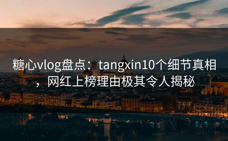 糖心vlog盘点：tangxin10个细节真相，网红上榜理由极其令人揭秘