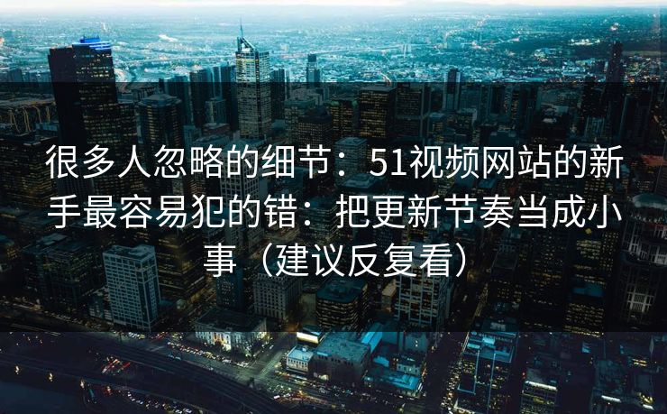 很多人忽略的细节：51视频网站的新手最容易犯的错：把更新节奏当成小事（建议反复看）