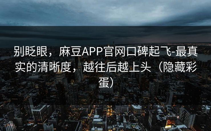 别眨眼，麻豆APP官网口碑起飞-最真实的清晰度，越往后越上头（隐藏彩蛋）