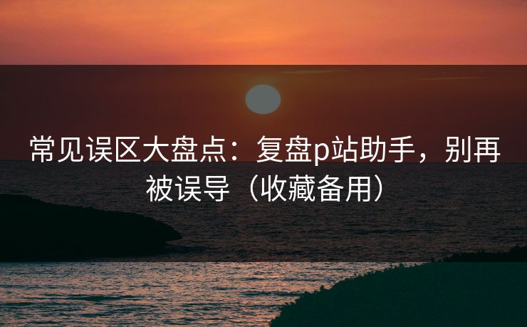 常见误区大盘点:复盘p站助手,别再被误导(收藏备用)