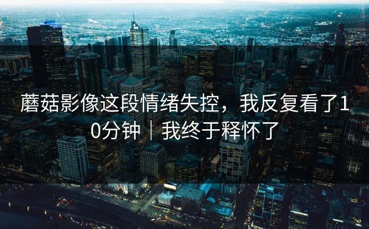蘑菇影像这段情绪失控，我反复看了10分钟｜我终于释怀了