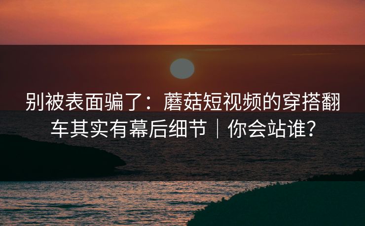 别被表面骗了：蘑菇短视频的穿搭翻车其实有幕后细节｜你会站谁？