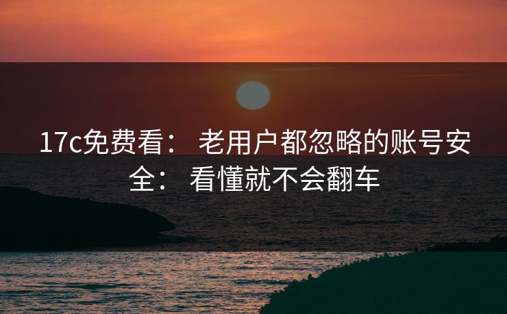 17c免费看： 老用户都忽略的账号安全： 看懂就不会翻车