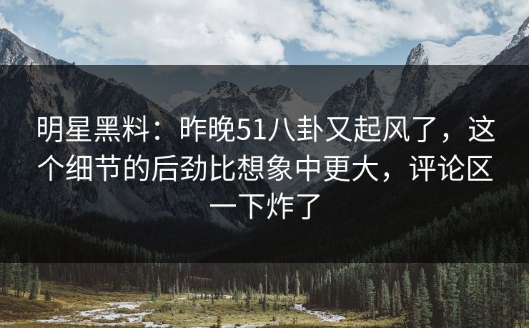 明星黑料：昨晚51八卦又起风了，这个细节的后劲比想象中更大，评论区一下炸了