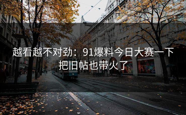 越看越不对劲：91爆料今日大赛一下把旧帖也带火了