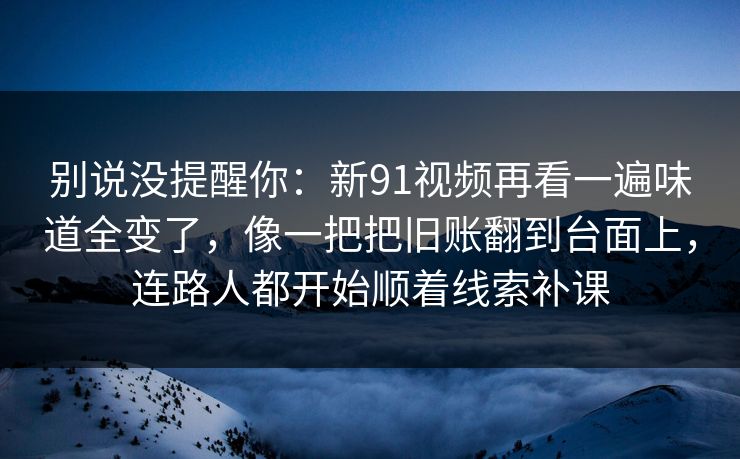 别说没提醒你：新91视频再看一遍味道全变了，像一把把旧账翻到台面上，连路人都开始顺着线索补课
