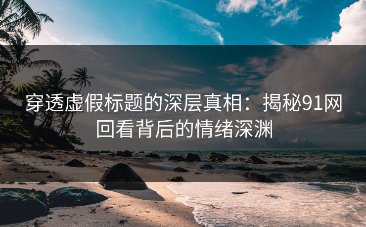 穿透虚假标题的深层真相：揭秘91网回看背后的情绪深渊