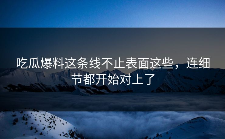 吃瓜爆料这条线不止表面这些，连细节都开始对上了