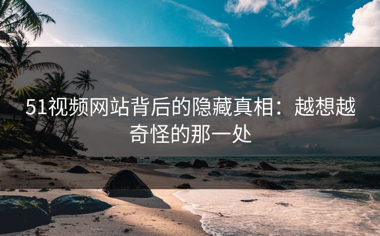 51视频网站背后的隐藏真相：越想越奇怪的那一处
